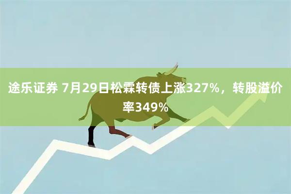 途乐证券 7月29日松霖转债上涨327%，转股溢价率349%