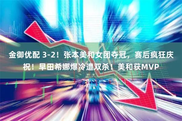 金御优配 3-2！张本美和女团夺冠，赛后疯狂庆祝！早田希娜爆冷遭双杀！美和获MVP