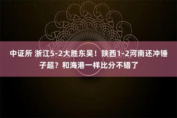 中证所 浙江5-2大胜东吴！陕西1-2河南还冲锤子超？和海港一样比分不错了