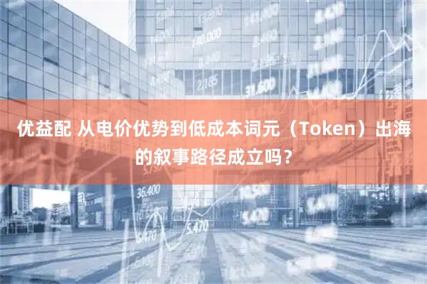 优益配 从电价优势到低成本词元（Token）出海的叙事路径成立吗？
