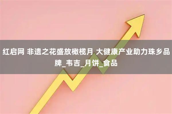 红启网 非遗之花盛放橄榄月 大健康产业助力珠乡品牌_韦吉_月饼_食品