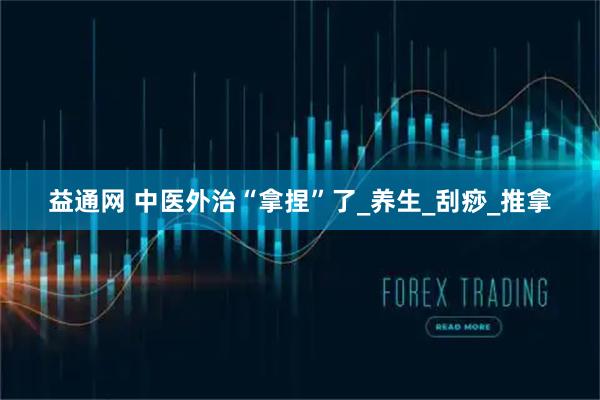 益通网 中医外治“拿捏”了_养生_刮痧_推拿