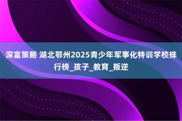 深富策略 湖北鄂州2025青少年军事化特训学校排行榜_孩子_教育_叛逆