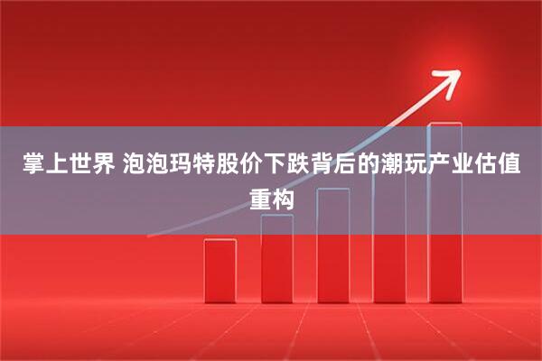 掌上世界 泡泡玛特股价下跌背后的潮玩产业估值重构