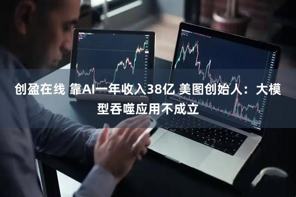 创盈在线 靠AI一年收入38亿 美图创始人：大模型吞噬应用不成立