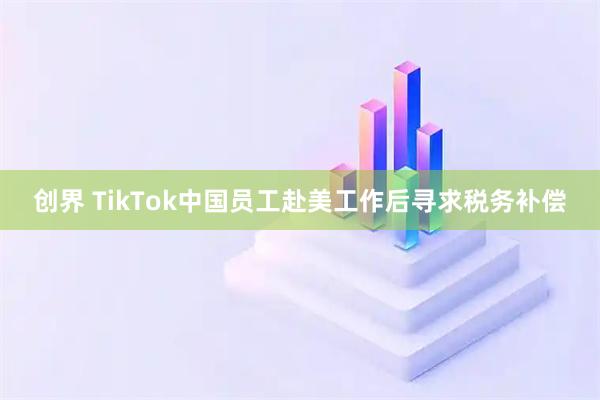 创界 TikTok中国员工赴美工作后寻求税务补偿