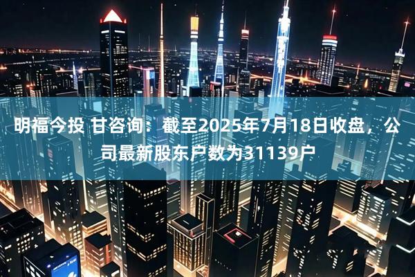 明福今投 甘咨询：截至2025年7月18日收盘，公司最新股东户数为31139户