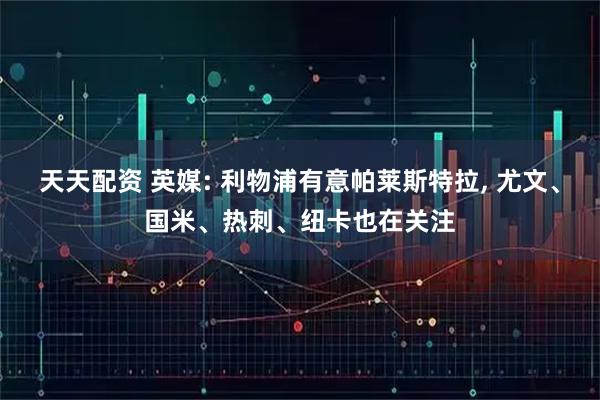 天天配资 英媒: 利物浦有意帕莱斯特拉, 尤文、国米、热刺、纽卡也在关注