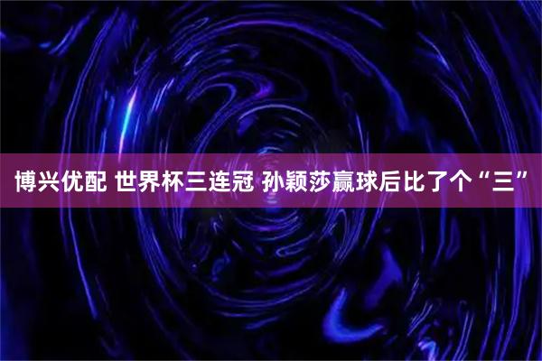 博兴优配 世界杯三连冠 孙颖莎赢球后比了个“三”