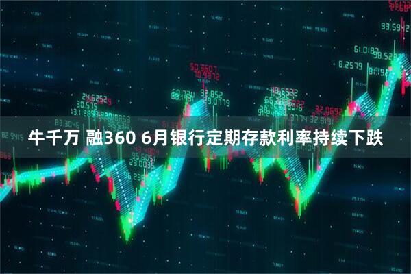 牛千万 融360 6月银行定期存款利率持续下跌
