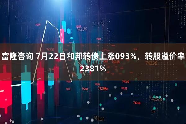 富隆咨询 7月22日和邦转债上涨093%，转股溢价率2381%
