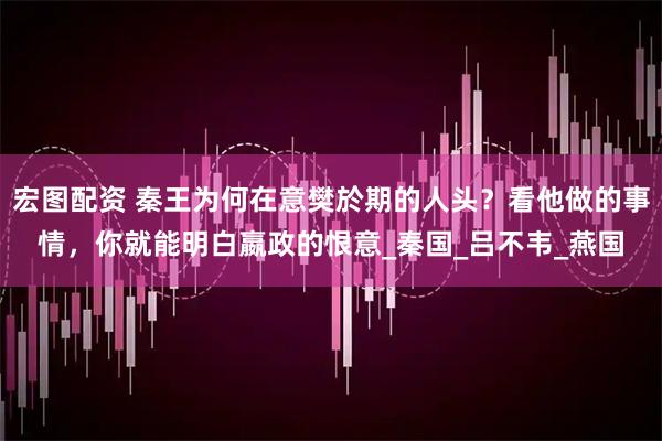 宏图配资 秦王为何在意樊於期的人头？看他做的事情，你就能明白嬴政的恨意_秦国_吕不韦_燕国