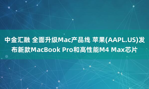 中金汇融 全面升级Mac产品线 苹果(AAPL.US)发布新款MacBook Pro和高性能M4 Max芯片