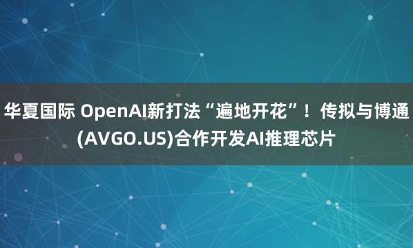 华夏国际 OpenAI新打法“遍地开花”！传拟与博通(AVGO.US)合作开发AI推理芯片